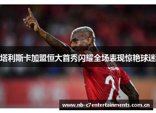 塔利斯卡加盟恒大首秀闪耀全场表现惊艳球迷