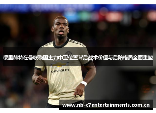 德里赫特在曼联稳固主力中卫位置背后战术价值与后防格局全面重塑